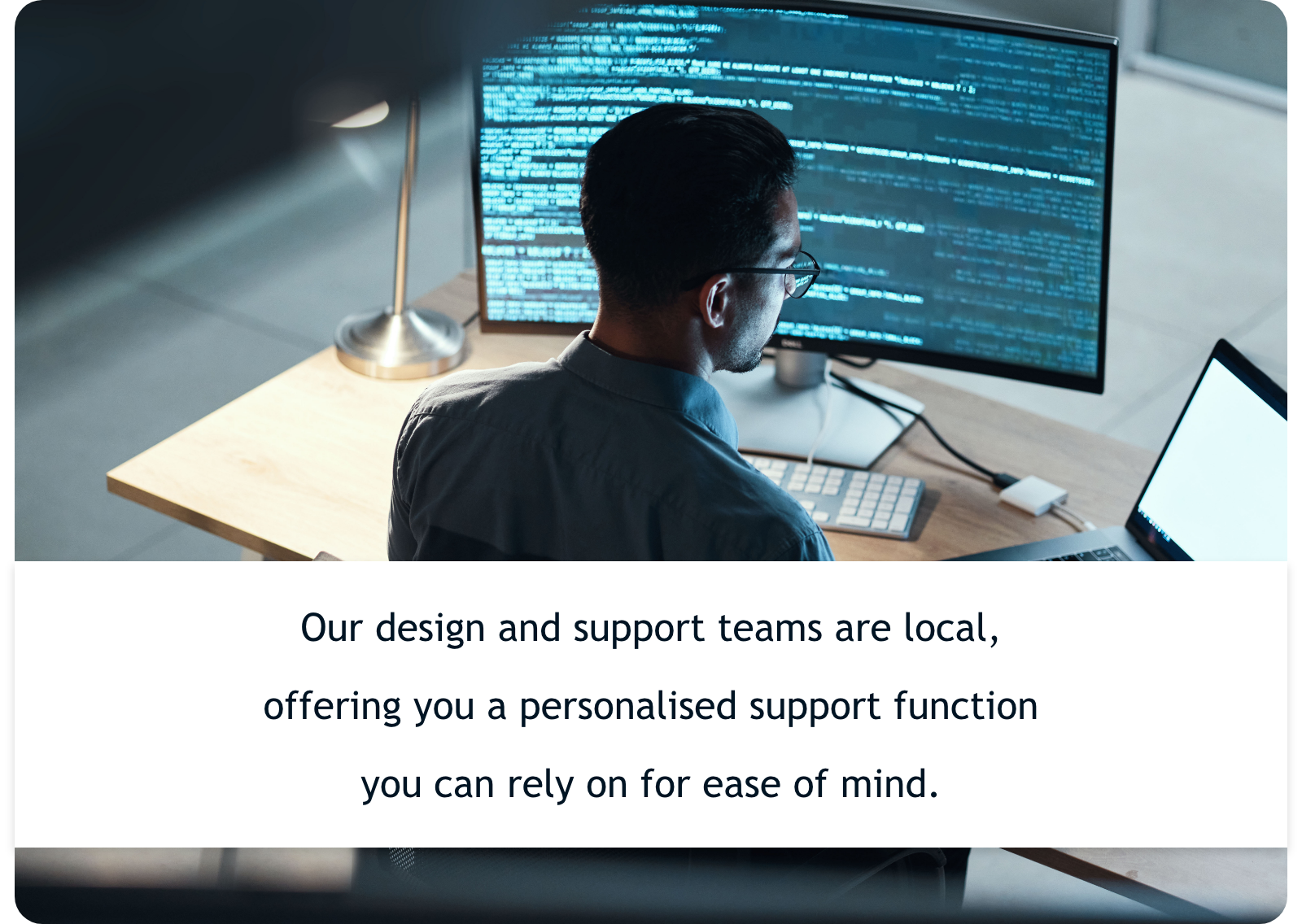 Our design and support teams are local, offering you a personalised support function you can rely on for ease of mind.